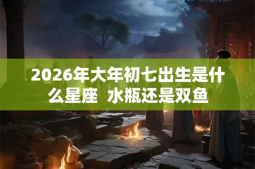 2026年大年初七出生是什么星座  水瓶还是双鱼