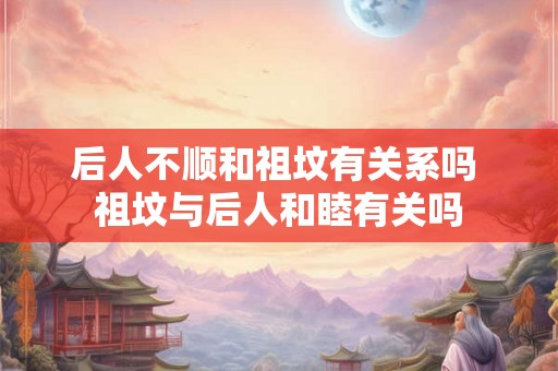 后人不顺和祖坟有关系吗 祖坟与后人和睦有关吗
