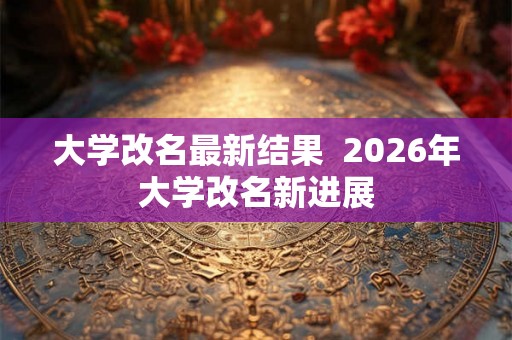 大学改名最新结果 2026年大学改名新进展 大学改名最新结果 2026年大学改名新进展