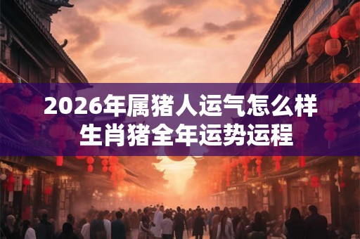 2026年属猪人运气怎么样  生肖猪全年运势运程