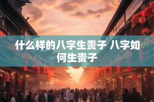 什么样的八字生贵子 八字如何生贵子