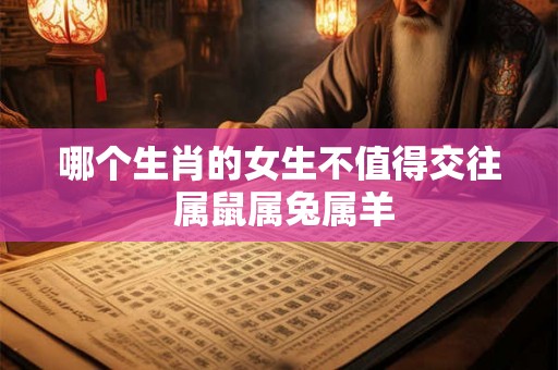 哪个生肖的女生不值得交往 属鼠属兔属羊 哪个生肖的女生不值得交往 属鼠属兔属羊