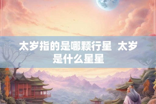太岁指的是哪颗行星 太岁是什么星星 太岁指的是哪颗行星 太岁是什么星星