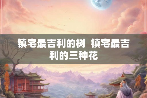 镇宅最吉利的树 镇宅最吉利的三种花 镇宅最吉利的树 镇宅最吉利的三种花