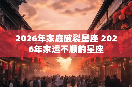2026年家庭破裂星座 2026年家运不顺的星座