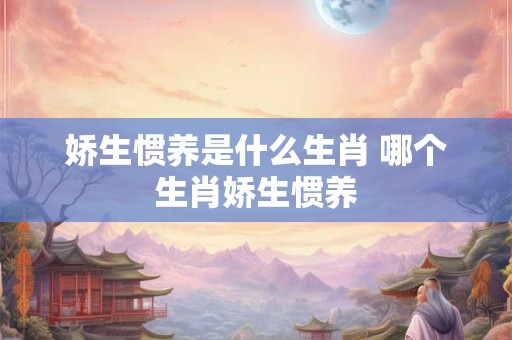 娇生惯养是什么生肖 哪个生肖娇生惯养
