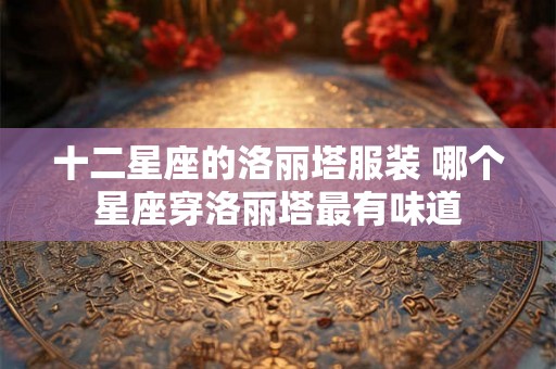 十二星座的洛丽塔服装 哪个星座穿洛丽塔最有味道 十二星座的洛丽塔服装 哪个星座穿洛丽塔最有味道