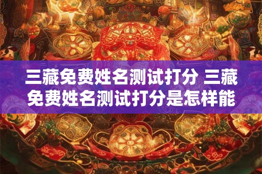 三藏免费姓名测试打分 三藏免费姓名测试打分是怎样能够评估您姓名的好坏