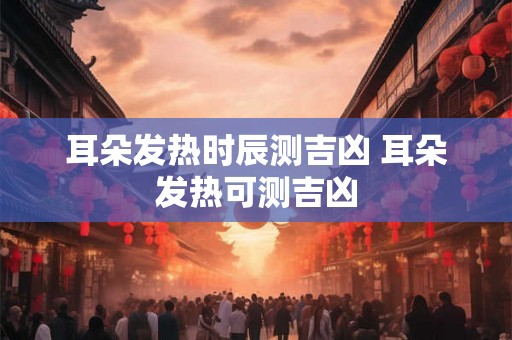 耳朵发热时辰测吉凶 耳朵发热可测吉凶 耳朵发热时辰测吉凶 耳朵发热可测吉凶
