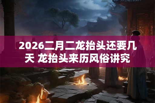 2026二月二龙抬头还要几天 龙抬头来历风俗讲究