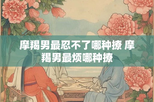 摩羯男最忍不了哪种撩 摩羯男最烦哪种撩 摩羯男最忍不了哪种撩 摩羯男最烦哪种撩