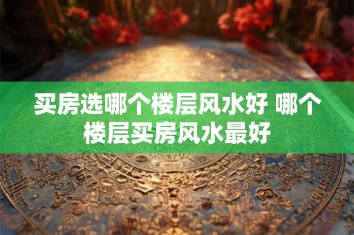 买房选哪个楼层风水好 哪个楼层买房风水最好