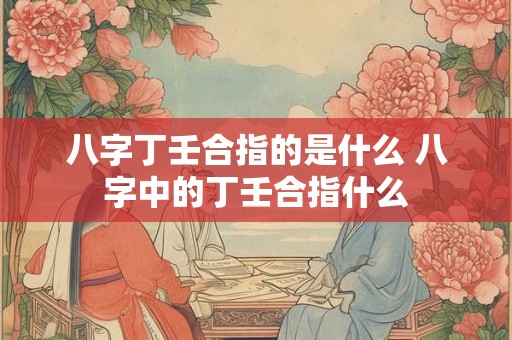 八字丁壬合指的是什么 八字中的丁壬合指什么