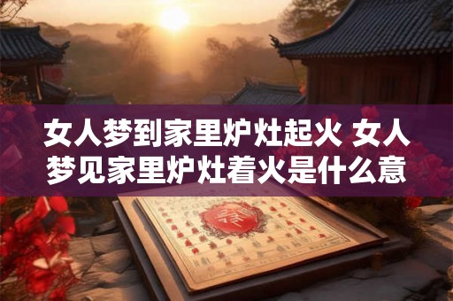 女人梦到家里炉灶起火 女人梦见家里炉灶着火是什么意思