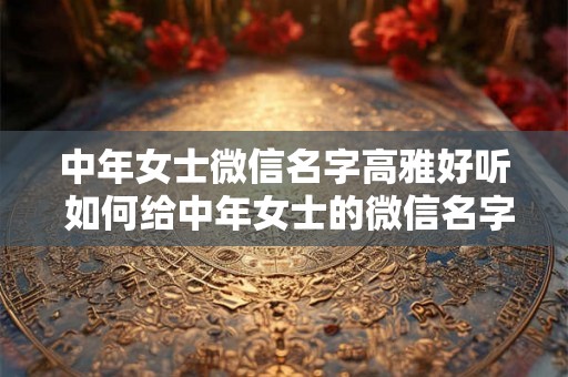 中年女士微信名字高雅好听 如何给中年女士的微信名字增添高雅之感