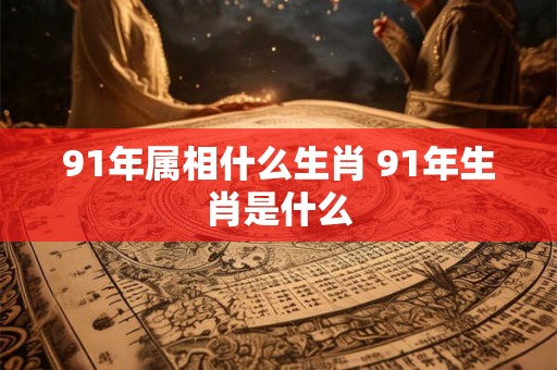 91年属相什么生肖 91年生肖是什么 91年属相什么生肖 91年生肖是什么