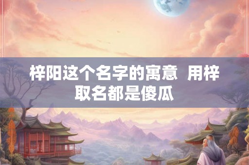 梓阳这个名字的寓意 用梓取名都是傻瓜 梓阳这个名字的寓意 用梓取名都是傻瓜