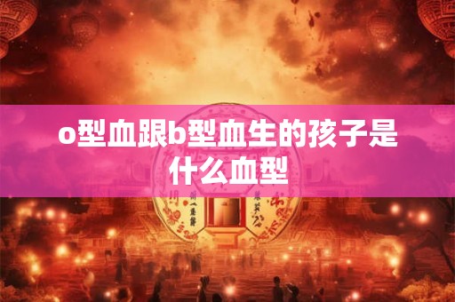 o型血跟b型血生的孩子是什么血型 o型血跟b型血生的孩子是什么血型
