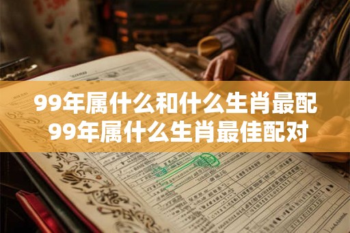 99年属什么和什么生肖最配 99年属什么生肖最佳配对