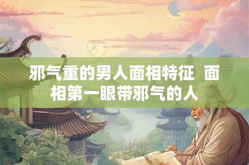 邪气重的男人面相特征  面相第一眼带邪气的人