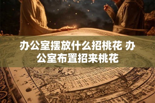 办公室摆放什么招桃花 办公室布置招来桃花