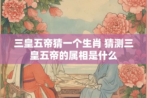 三皇五帝猜一个生肖 猜测三皇五帝的属相是什么