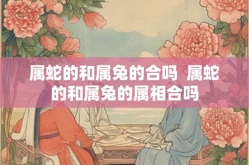 属蛇的和属兔的合吗  属蛇的和属兔的属相合吗