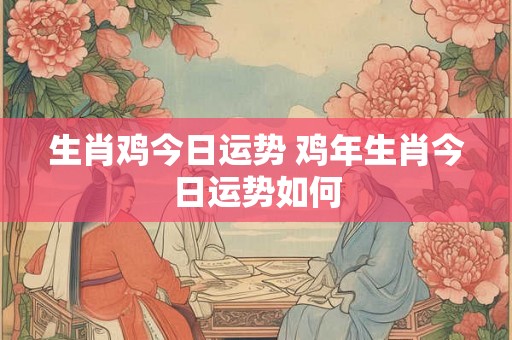 生肖鸡今日运势 鸡年生肖今日运势如何