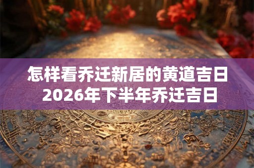 怎样看乔迁新居的黄道吉日 2026年下半年乔迁吉日 怎样看乔迁新居的黄道吉日 2026年下半年乔迁吉日