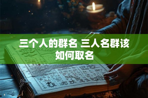 三个人的群名 三人名群该如何取名 三个人的群名 三人名群该如何取名