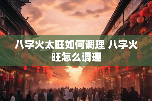 八字火太旺如何调理 八字火旺怎么调理