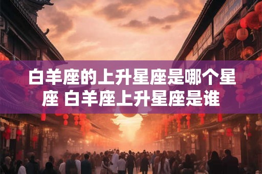 白羊座的上升星座是哪个星座 白羊座上升星座是谁