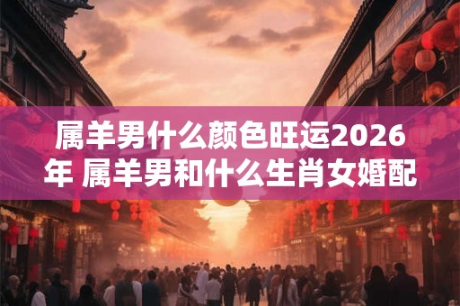 属羊男什么颜色旺运2026年 属羊男和什么生肖女婚配吉利