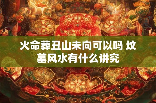 火命葬丑山未向可以吗 坟墓风水有什么讲究