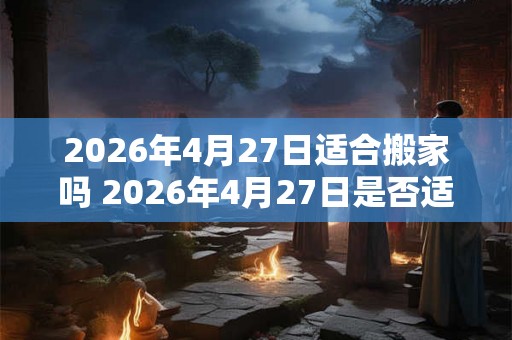 2026年4月27日适合搬家吗 2026年4月27日是否适宜安排搬家