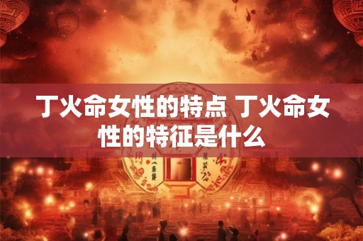 丁火命女性的特点 丁火命女性的特征是什么