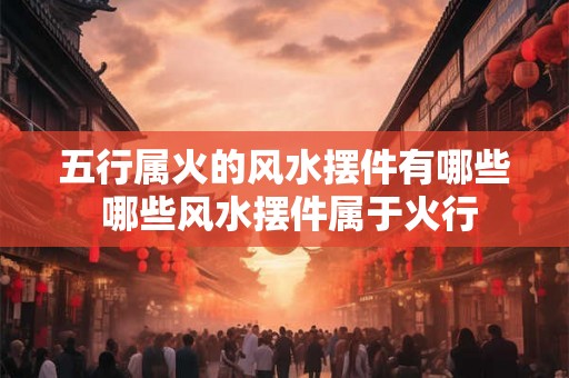 五行属火的风水摆件有哪些 哪些风水摆件属于火行 五行属火的风水摆件有哪些 哪些风水摆件属于火行