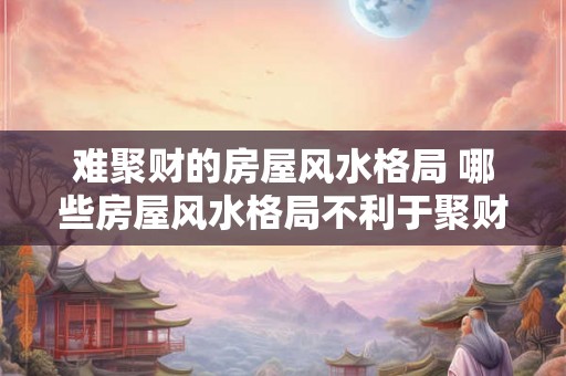 难聚财的房屋风水格局 哪些房屋风水格局不利于聚财