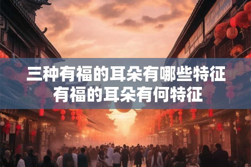 三种有福的耳朵有哪些特征 有福的耳朵有何特征 三种有福的耳朵有哪些特征 有福的耳朵有何特征