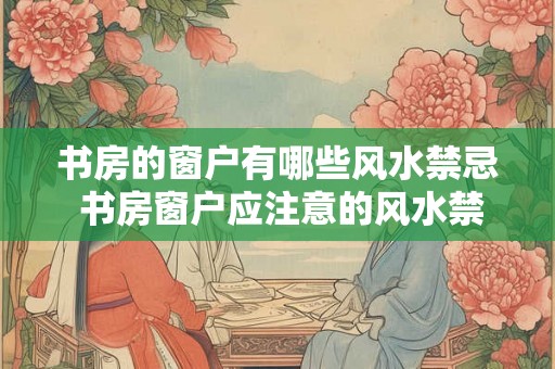书房的窗户有哪些风水禁忌 书房窗户应注意的风水禁忌