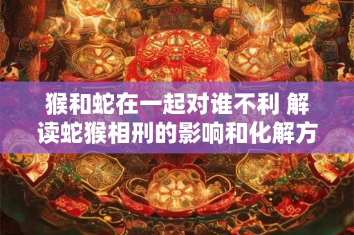 猴和蛇在一起对谁不利 解读蛇猴相刑的影响和化解方法