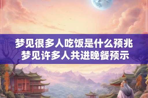 梦见很多人吃饭是什么预兆 梦见许多人共进晚餐预示什么