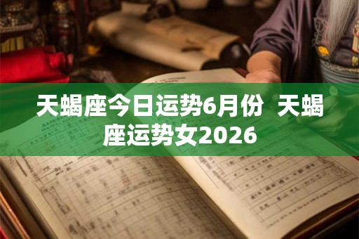 天蝎座今日运势6月份 天蝎座运势女2026 天蝎座今日运势6月份 天蝎座运势女2026