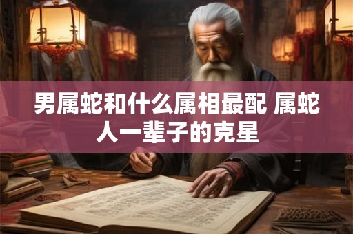 男属蛇和什么属相最配 属蛇人一辈子的克星