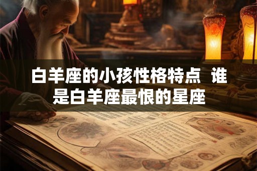 白羊座的小孩性格特点  谁是白羊座最恨的星座