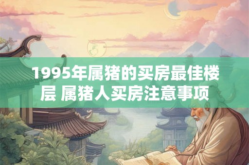1995年属猪的买房最佳楼层 属猪人买房注意事项