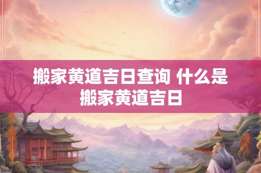 搬家黄道吉日查询 什么是搬家黄道吉日