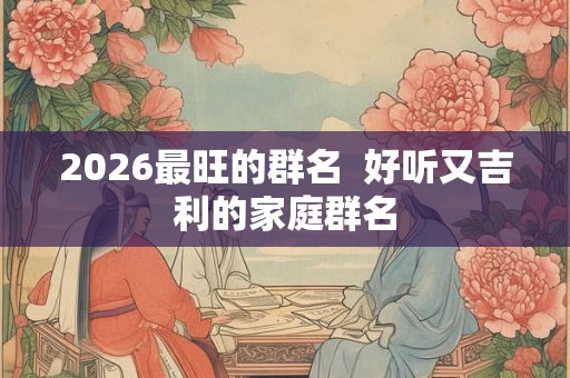 2026最旺的群名  好听又吉利的家庭群名