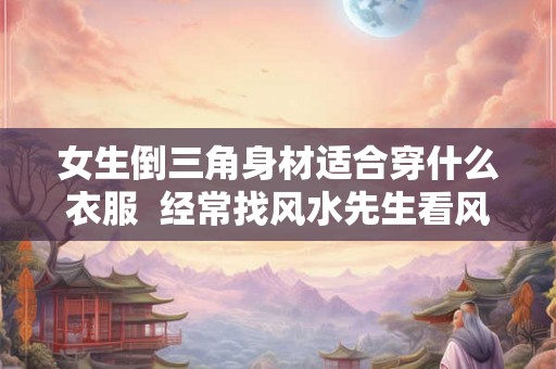 女生倒三角身材适合穿什么衣服 经常找风水先生看风水 女生倒三角身材适合穿什么衣服 经常找风水先生看风水