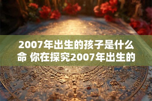 2007年出生的孩子是什么命 你在探究2007年出生的孩子的命运如何